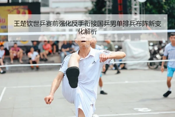 王楚钦世乒赛前强化反手衔接国乒男单排兵布阵新变化解析